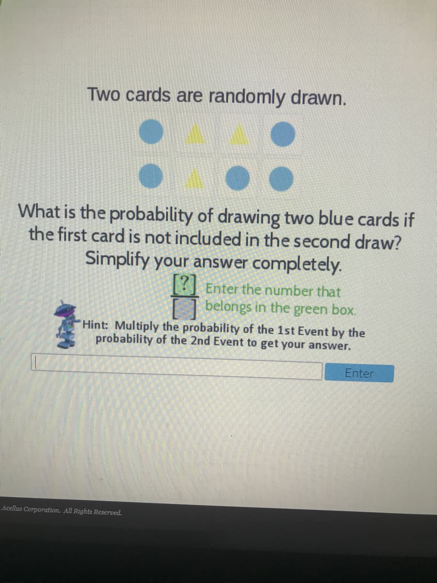 Two cards are randomly drawn.
What is the probability of drawing two blue cards if
the first card is not included in the second draw?
Simplify your answer completely.
? Enter the number that
belongs in the green box.
Hint: Multiply the probability of the 1st Event by the
probability of the 2nd Event to get your answer.
Enter
Acellus Corporation. All Rights Reserved.
