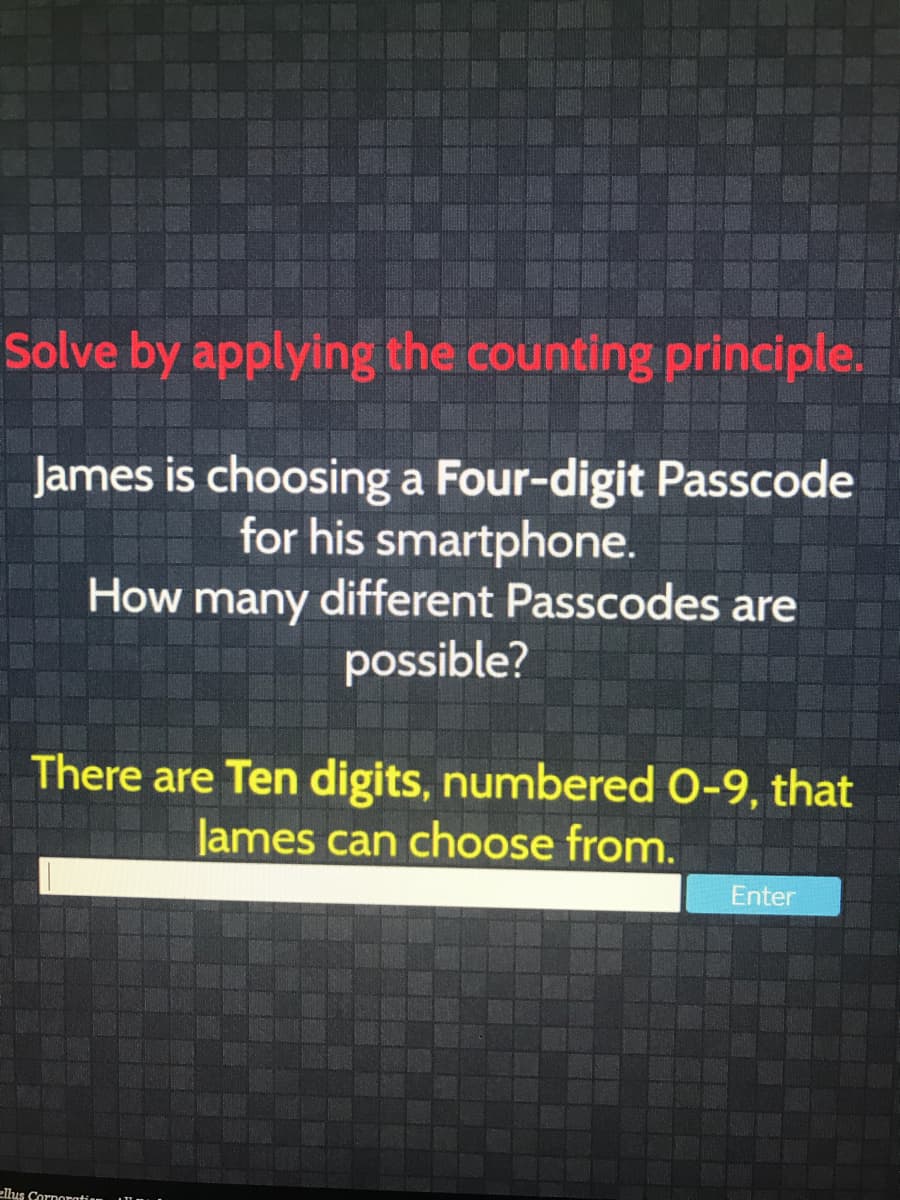 Solve by applying the counting principle.
James is choosing a Four-digit Passcode
for his smartphone.
How many different Passcodes are
possible?
There are Ten digits, numbered 0-9, that
lames can choose from.
Enter
ellus Cornoratian
