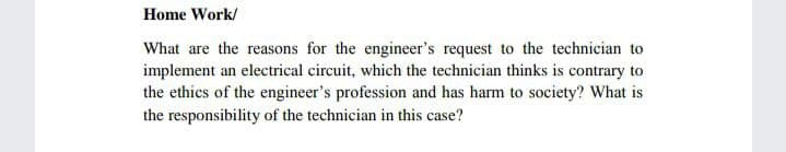 Home Work/
What are the reasons for the engineer's request to the technician to
implement an electrical circuit, which the technician thinks is contrary to
the ethics of the engineer's profession and has harm to society? What is
the responsibility of the technician in this case?
