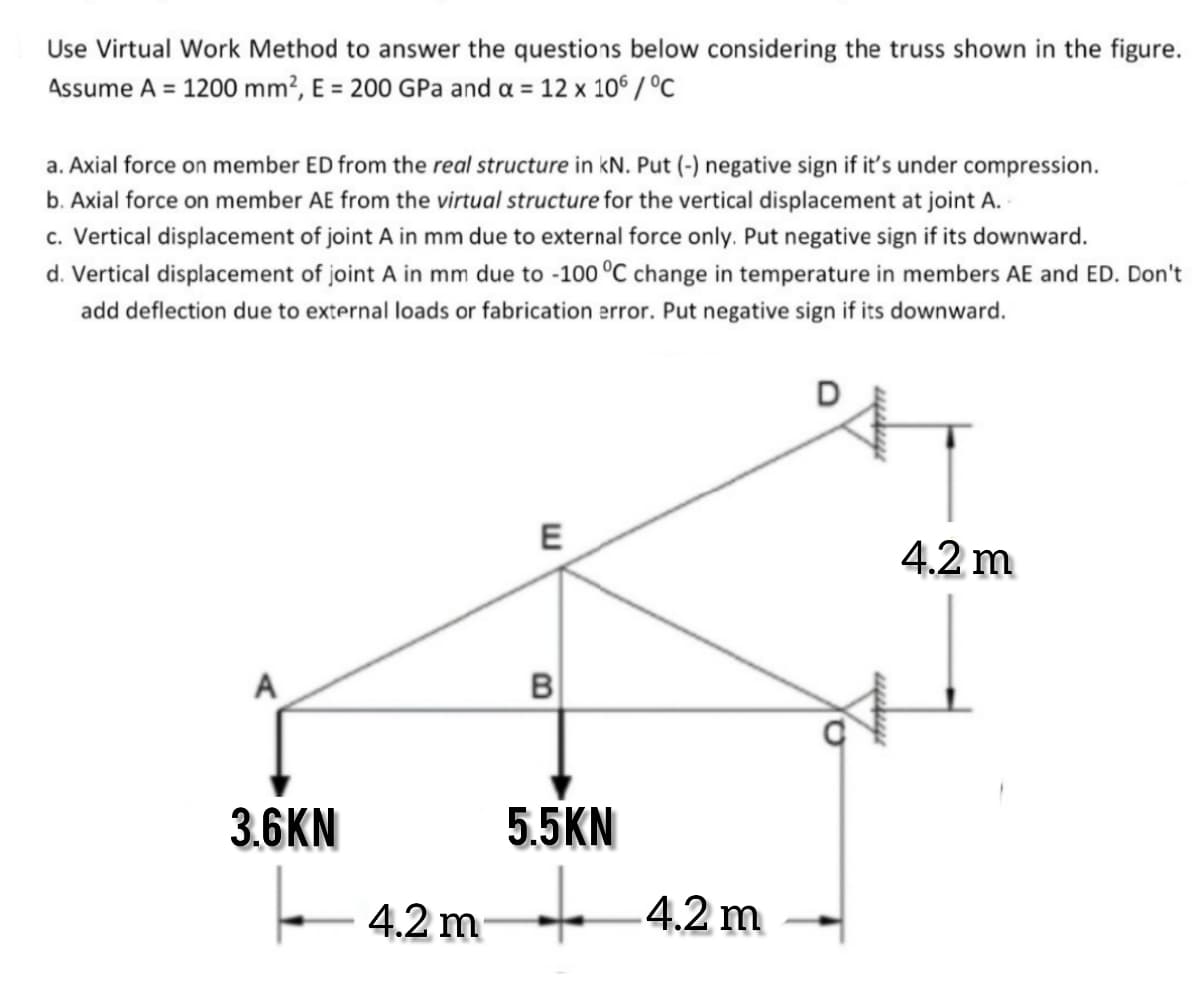 Use Virtual Work Method to answer the questions below considering the truss shown in the figure.
Assume A = 1200 mm?, E = 200 GPa and a = 12 x 10° /°C
a. Axial force on member ED from the real structure in kN. Put (-) negative sign if it's under compression.
b. Axial force on member AE from the virtual structure for the vertical displacement at joint A.
c. Vertical displacement of joint A in mm due to external force only. Put negative sign if its downward.
d. Vertical displacement of joint A in mm due to -100 °C change in temperature in members AE and ED. Don't
add deflection due to external loads or fabrication error. Put negative sign if its downward.
E
4.2 m
A
B
3.6KN
5.5KN
4.2 m + 4.2 m
