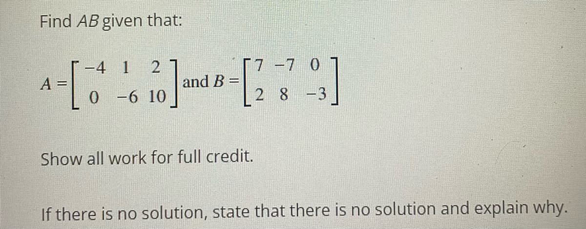 Find AB given that:
-4 1
[7 -7 0
A
and B =
0 -6 10
2 8 -3
Show all work for full credit.
If there is no solution, state that there is no solution and explain why.
