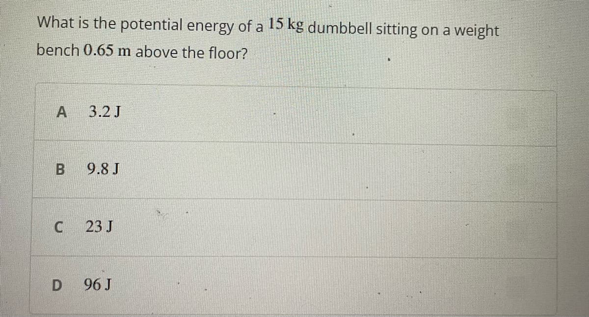 What is the potential energy of a 15 kg dumbbell sitting on a weight
bench 0.65 m above the floor?
A
3.2 J
9.8 J
23 J
96 J
