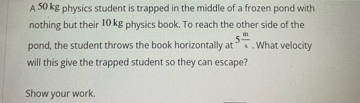 A 50 kg physics student is trapped in the middle of a frozen pond with
nothing but their 10 kg physics book. To reach the other side of the
m
pond, the student throws the book horizontally at
5-
What velocity
will this give the trapped student so they can escape?
Show your work.
