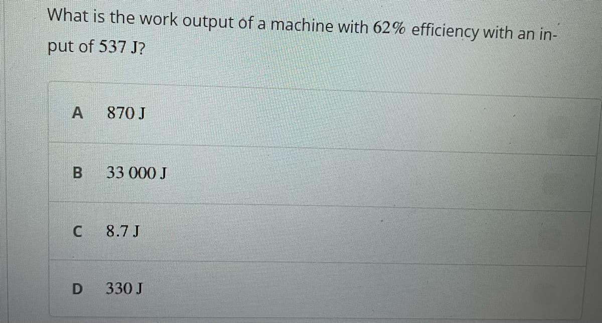 What is the work output of a machine with 62% efficiency with an in-
put of 537 J?
870 J
33 000 J
8.7 J
D
330 J
