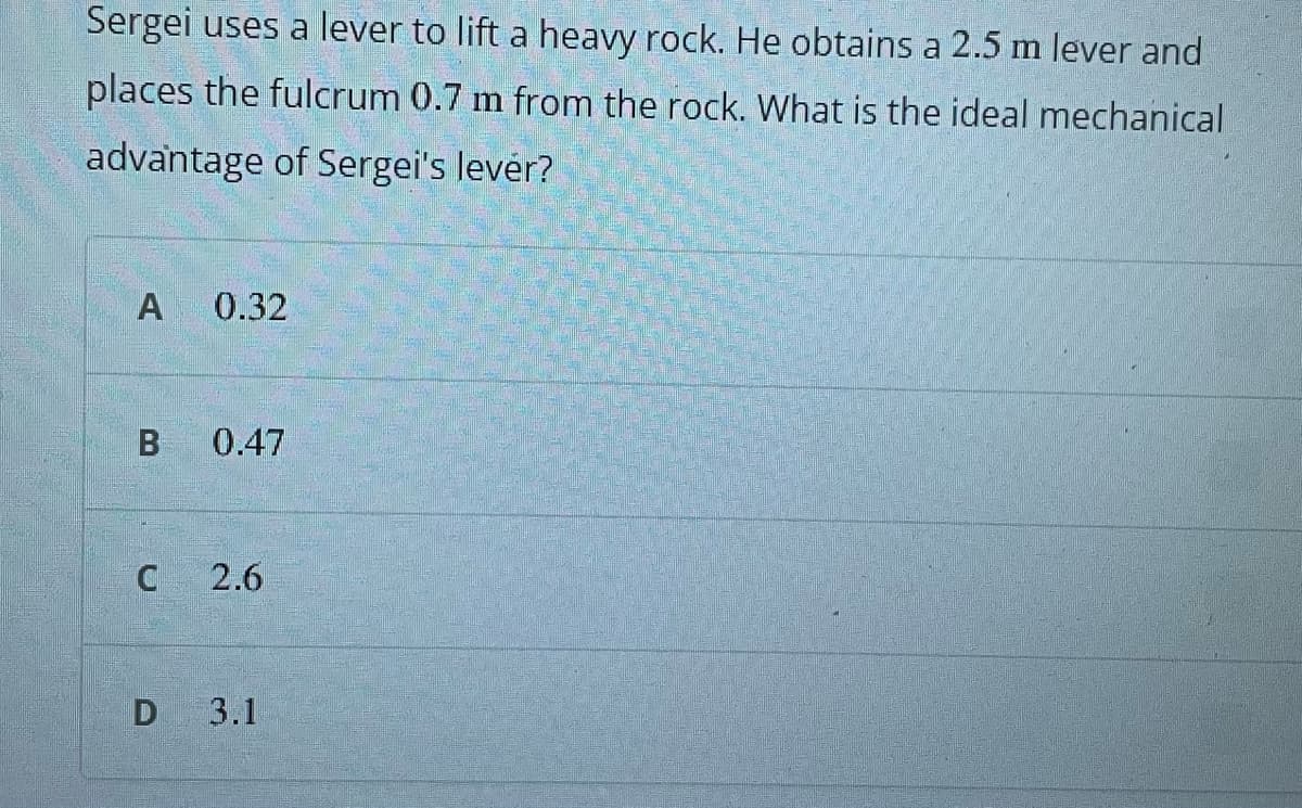 Sergei uses a lever to lift a heavy rock. He obtains a 2.5 m lever and
places the fulcrum 0.7 m from the rock. What is the ideal mechanical
advantage of Sergei's levér?
A
0.32
0.47
2.6
D 3.1
