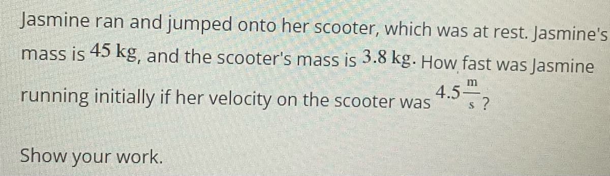 Jasmine ran and jumped onto her scooter, which was at rest. Jasmine's
mass is 45 kg, and the scooter's mass is 3.8 kg. How fast was Jasmine
m
running initially if her velocity on the scooter was
4.5-
s ?
Show your work.
