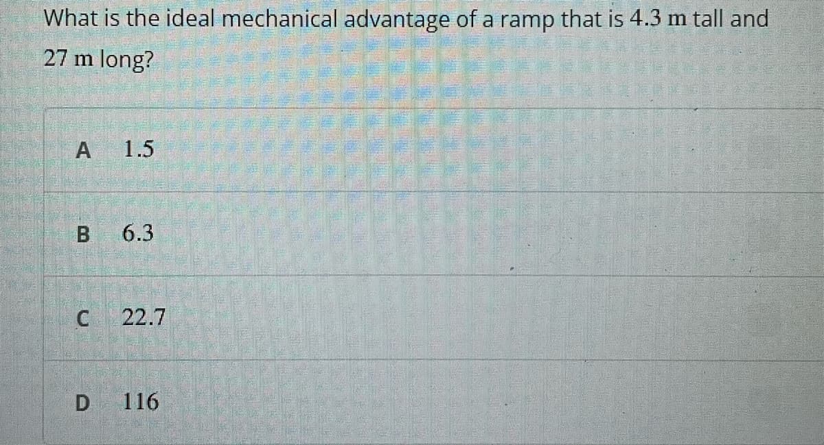 What is the ideal mechanical advantage of a ramp that is 4.3 m tall and
27 m long?
A
1.5
6.3
22.7
D
116
