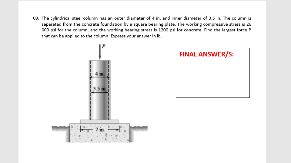 09. The cylindrical steel column has an outer diameter of 4 in. and inner diameter of 3.5 in. The column is
separated from the concrete foundation by a square bearing plate. The working compressive stress is 26
000 psi for the column, and the working bearing stress is 1200 psi for concrete. Find the largest force P
that can be applied to the column. Express your answer in Ib.
FINAL ANSWER/S:
3.5 in.
- 7 in.
