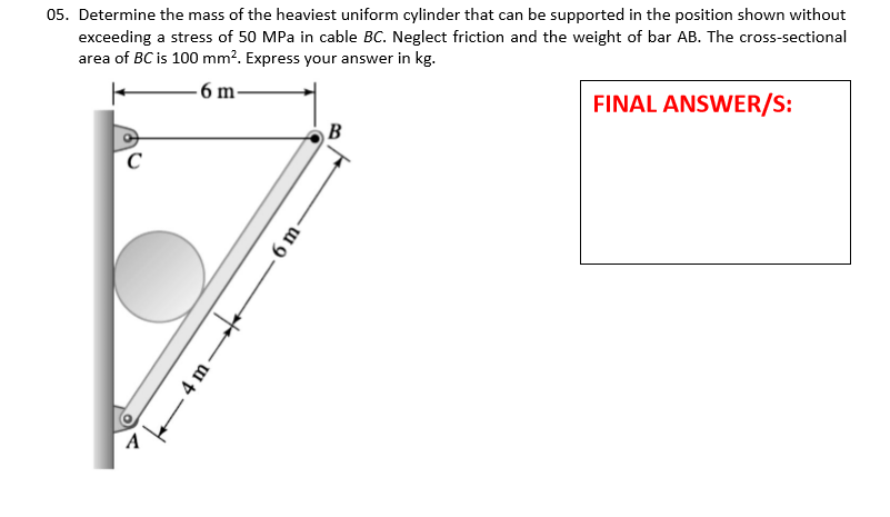05. Determine the mass of the heaviest uniform cylinder that can be supported in the position shown without
exceeding a stress of 50 MPa in cable BC. Neglect friction and the weight of bar AB. The cross-sectional
area of BC is 100 mm². Express your answer in kg.
