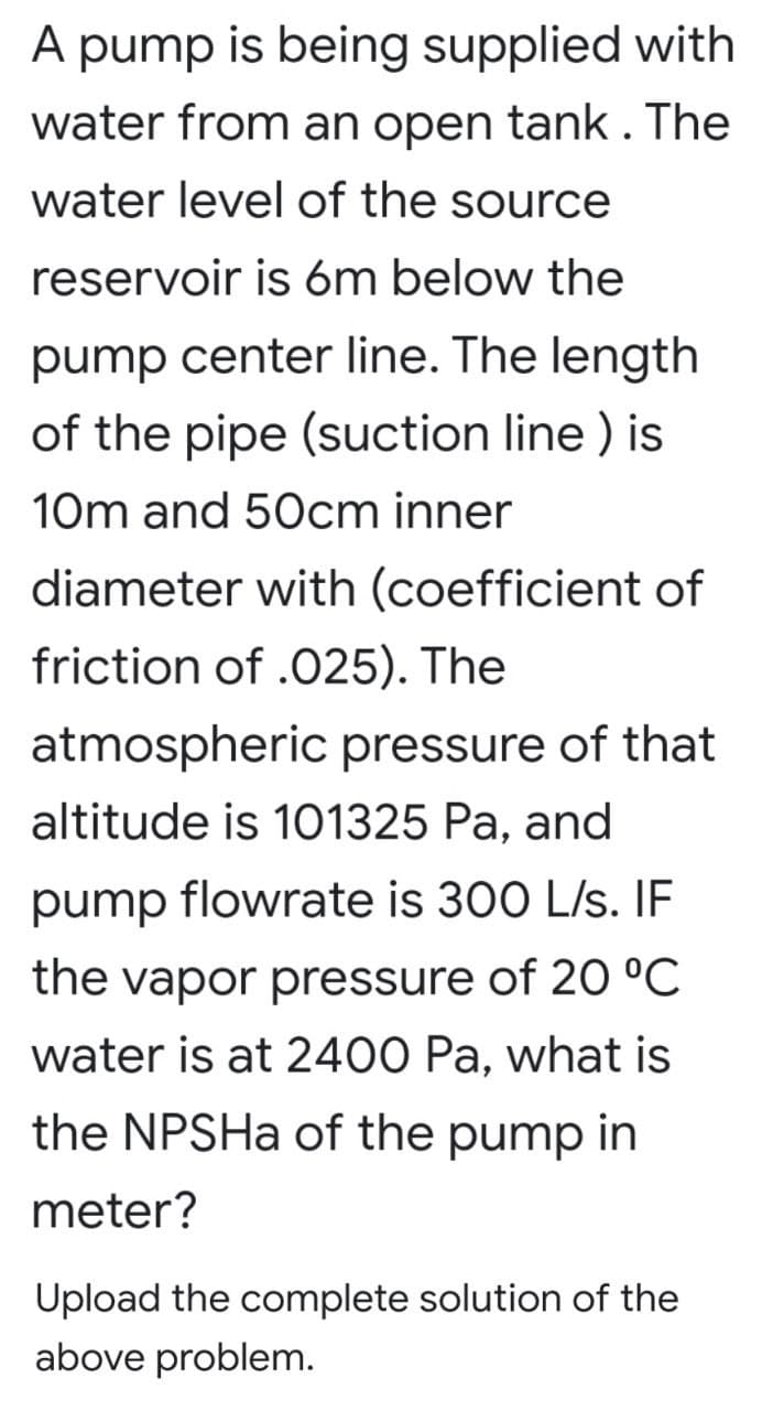 A pump is being supplied with
water from an open tank. The
water level of the source
reservoir is óm below the
pump center line. The length
of the pipe (suction line ) is
10m and 50cm inner
diameter with (coefficient of
friction of .025). The
atmospheric pressure of that
altitude is 101325 Pa, and
pump flowrate is 300 L/s. IF
the vapor pressure of 20 °C
water is at 2400 Pa, what is
the NPSHA of the pump in
meter?
Upload the complete solution of the
above problem.
