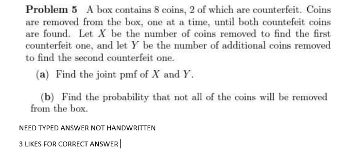 Problem 5 A box contains 8 coins, 2 of which are counterfeit. Coins
are removed from the box, one at a time, until both countefeit coins
are found. Let X be the number of coins removed to find the first
counterfeit one, and let Y be the number of additional coins removed
to find the second counterfeit one.
(a) Find the joint pmf of X andY.
(b) Find the probability that not all of the coins will be removed
from the box.
NEED TYPED ANSWER NOT HANDWRITTEN
3 LIKES FOR CORRECT ANSWER
