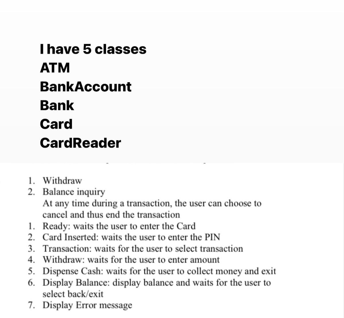 I have 5 classes
ATM
BankAccount
Bank
Card
CardReader
1. Withdraw
2. Balance inquiry
At any time during a transaction, the user can choose to
cancel and thus end the transaction
1. Ready: waits the user to enter the Card
2. Card Inserted: waits the user to enter the PIN
3. Transaction: waits for the user to select transaction
4. Withdraw: waits for the user to enter amount
5. Dispense Cash: waits for the user to collect money and exit
6. Display Balance: display balance and waits for the user to
select back/exit
7. Display Error message
