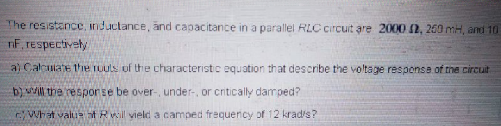 The resistance, inductance, änd capacitance in a parallel RLC circuit are 2000 N, 250 mH, and 10
nF, respectively
a) Calculate the roots of the characteristic equation that describe the voltage response of the circuit.
b) Will the response be over-, under-, or critically damped?
c) What value of Rwill yield a damped frequency of 12 krad/s?
