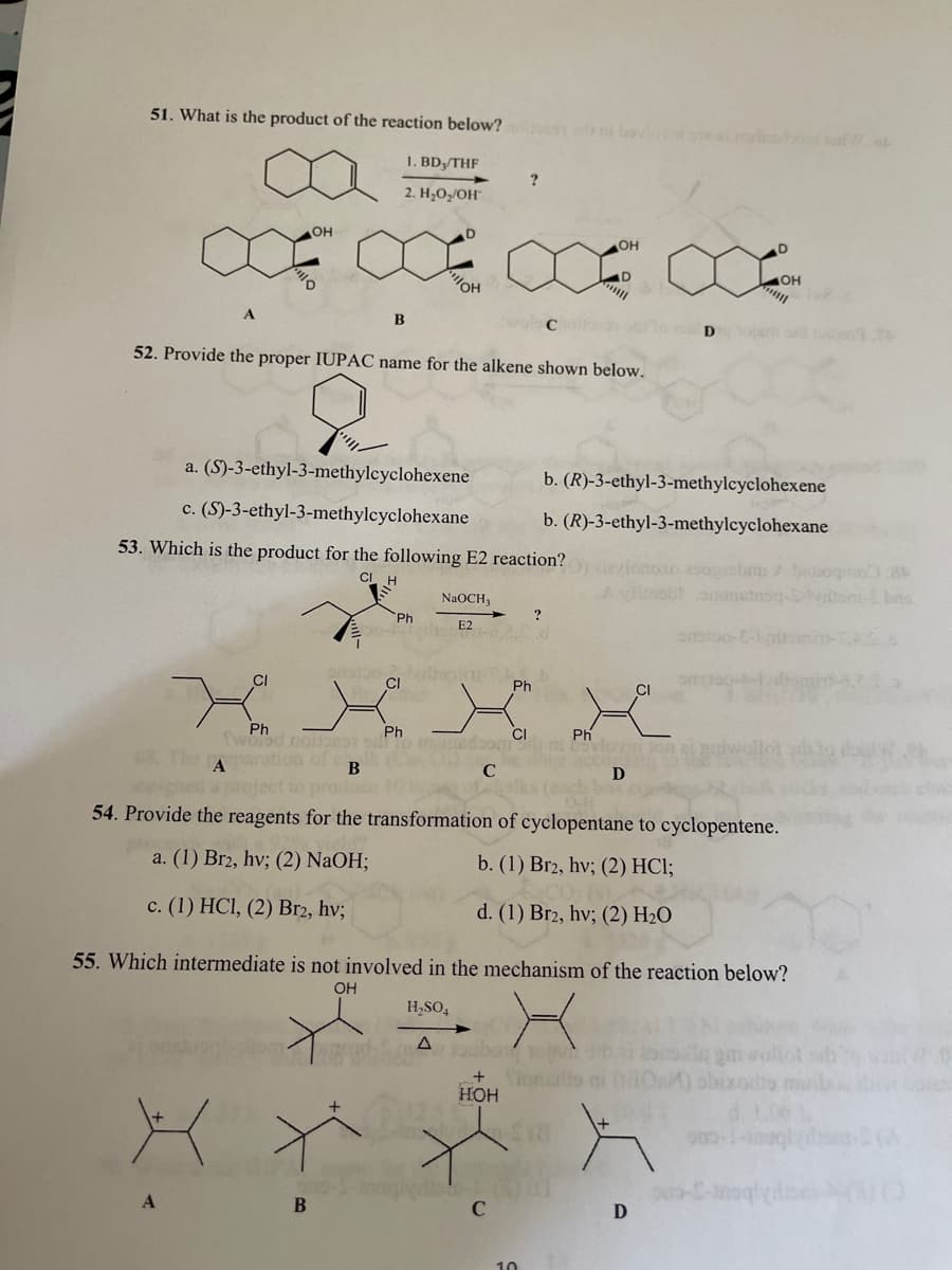 51. What is the product of the reaction below? bovl
1. BD,/THF
2. H;O/OH°
OH
он
D.
"OH
OH
D
opem sl to1.h
52. Provide the proper IUPAC name for the alkene shown below.
a. (S)-3-ethyl-3-methylcyclohexene
b. (R)-3-ethyl-3-methylcyclohexene
c. (S)-3-ethyl-3-methylcyclohexane
b. (R)-3-ethyl-3-methylcyclohexane
53. Which is the product for the following E2 reaction?
ivionoso asosbm bogn.8
A ylinoblouam
CI
NaOCH,
bns
Ph
?
E2
di
CI
Ph
CI
Ph
Sword noianT
paration of
Ph
CI
Ph
The
A
B
C
D
54. Provide the reagents for the transformation of cyclopentane to cyclopentene.
a. (1) Br2, hv; (2) NaOH;
b. (1) Br2, hv; (2) HCl;
с. (1) HCІ, (2) Вrz, hv;
d. (1) Br2, hv; (2) H2O
55. Which intermediate is not involved in the mechanism of the reaction below?
OH
H,SO,
oube
Slonal
HOH
+
B
10
