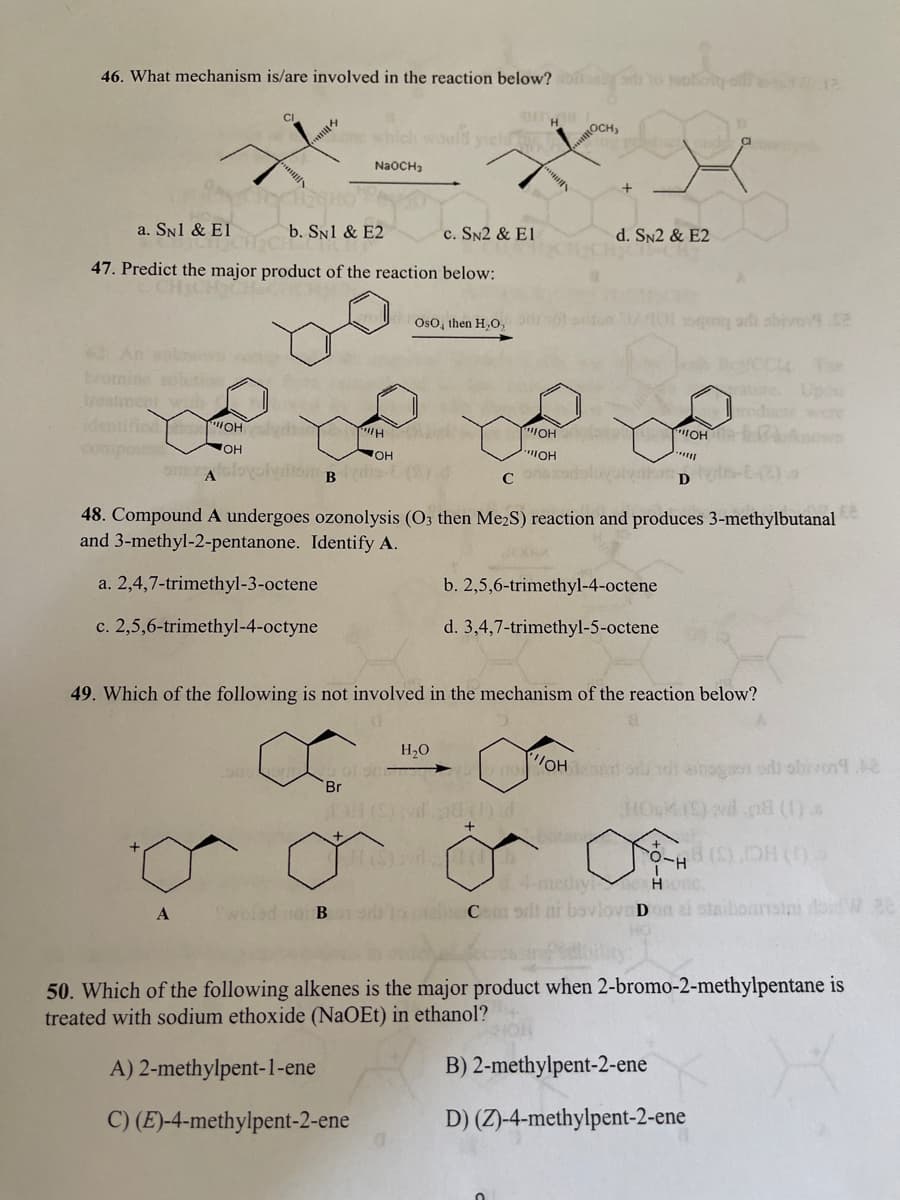 46. What mechanism is/are involved in the reaction below?
CI
H
OCH,
which
NaOCH,
a. SN1 & El
b. SN1 & E2
c. SN2 & E1
d. SN2 & E2
47. Predict the major product of the reaction below:
Oso, then H,O,
n 0gong arh sbiven4.2
The
ature Upo
Joducte wer
OH nown
trom
thed oH d
cunpoun
OH
OH
Aoolvtom Bs-
Conor
D
48. Compound A undergoes ozonolysis (O3 then Me2S) reaction and produces 3-methylbutanal
and 3-methyl-2-pentanone. Identify A.
a. 2,4,7-trimethyl-3-octene
b. 2,5,6-trimethyl-4-octene
c. 2,5,6-trimethyl-4-octyne
d. 3,4,7-trimethyl-5-octene
49. Which of the following is not involved in the mechanism of the reaction below?
H20
OH oru nol asnoon o obivon
Br
wd nd ()
H()
1.4-metiy Ho c.
C odt ni bovlova Don ai staibonnsin dodWe
50. Which of the following alkenes is the major product when 2-bromo-2-methylpentane is
treated with sodium ethoxide (NaOEt) in ethanol?
A) 2-methylpent-1-ene
B) 2-methylpent-2-ene
C) (E)-4-methylpent-2-ene
D) (Z)-4-methylpent-2-ene
