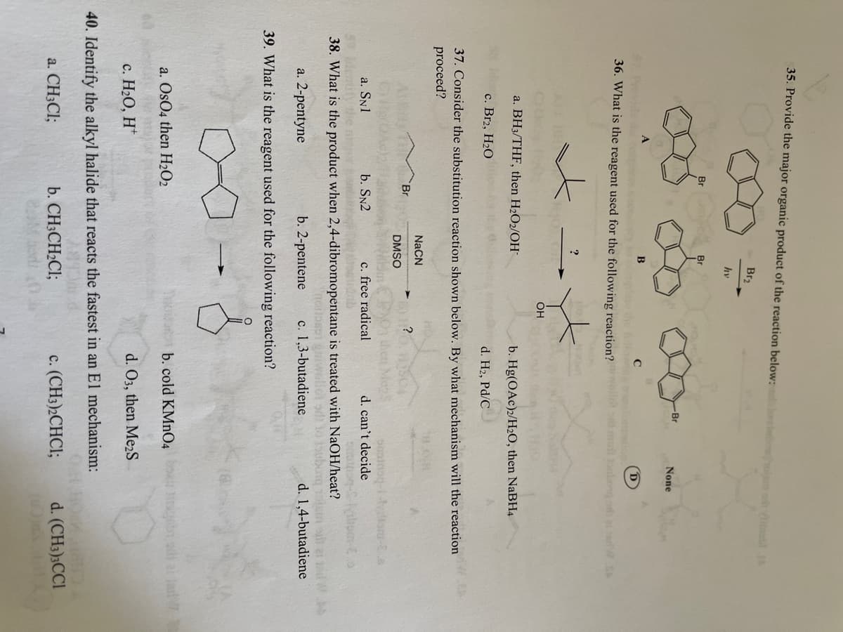 35. Provide the major organic product of the reaction below:
hoipm o ntl
Br2
hv
Br
-Br
None
B
(D
36. What is the rea
ent used for the following reaction? ollt od mo tolosg o al tarW SH
?
OH
a. BH3/THF, then H2O2/OH
b. Hg(OAc)2/H2O, then NaBH4
с. Brz, H2О
d. H2, Pd/C
37. Consider the substitution reaction shown below. By what mechanism will the reaction
proceed?
NACN
Br
?
DMSO
O then MenS
c. free radical
d. can't decide
a. SN1
Ieify he ra
b. SN2
38. What is the product when 2,4-dibromopentane is treated with NaOH/heat?
ouborg m
rpc to Lascriou,
a. 2-pentyne
b. 2-pentene
1,3-butadiene
d. 1,4-butadiene
39. What is the reagent used for the following reaction?
a. OsO4 then H2O2
b. cold KMNO4 n ss al a
с. Н2О, Н"
d. O3, then Me2S
40. Identify the alkyl halide that reacts the fastest in an El mechanism:
a. CH3CI;
b. CH3CH2CI;
c. (CH3)2CHCI;
d. (CH3);CCI
