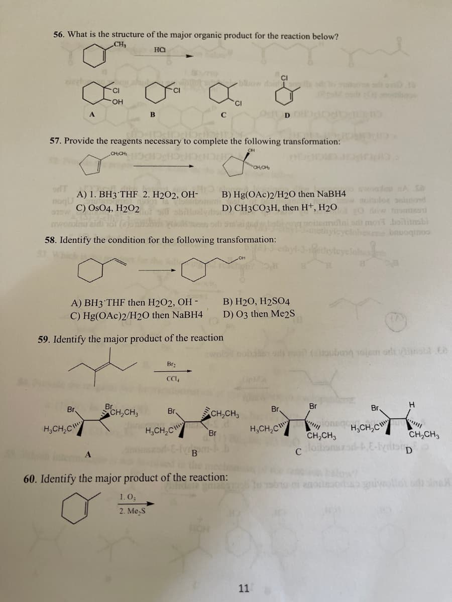 56. What is the structure of the major organic product for the reaction below?
CH
CI
biow doir
CI
HO.
B
OcD
57. Provide the reagents necessary to complete the following transformation:
CHOH
CHCH
"CHCH
odT
A) 1. BH3°THF 2. H2O2, OH-
Tbomeni
B) Hg(OAc)2/H2O then NaBH4
D) CH3CO3H, then H+, H2O
noilos oninond
EO w romme
lai adi mo1 boitinsbi
yclahexene bauoqrmoo
noqU
075w C) OsO4, H2O2
wom
58. Identify the condition for the following transformation:
A) BH3°THF then H2O2, OH -
B) H2O, H2S04
C) Hg(OAc)2/H2O then NaBH4
D) 03 then Me2S
59. Identify the major product of the reaction
amo (raulbong 1olem orli insbl Co
Br:
CI,
Br.
Br.
Br
Br.
CH,CH3
Br,
CH,CH,
H,CH,C
H,CH,C
H,CH,C
H;CH,C
Br
CH,CH3
CH,CH3
loibonszod
C
d the med
60. Identify the major product of the reaction:
givollot odi sinaH
1. O3
2. Me,S
11
