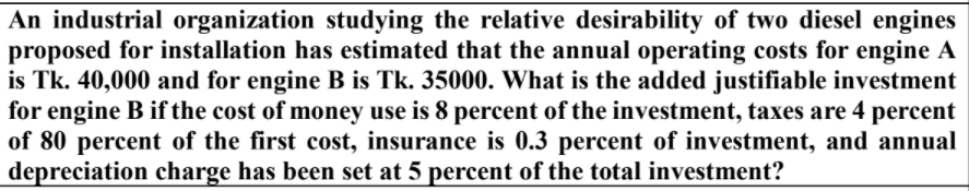 An industrial organization studying the relative desirability of two diesel engines
proposed for installation has estimated that the annual operating costs for engine A
is Tk. 40,000 and for engine B is Tk. 35000. What is the added justifiable investment
for engine B if the cost of money use is 8 percent of the investment, taxes are 4 percent
of 80 percent of the first cost, insurance is 0.3 percent of investment, and annual
depreciation charge has been set at 5 percent of the total investment?
