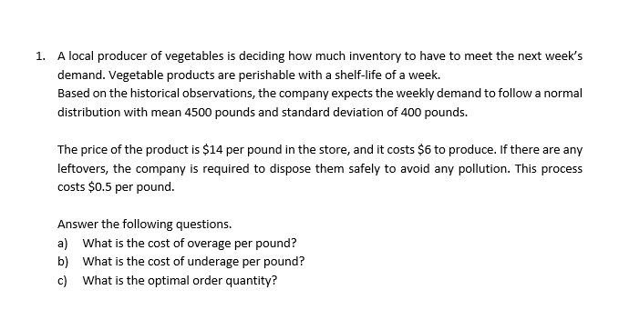 1. A local producer of vegetables is deciding how much inventory to have to meet the next week's
demand. Vegetable products are perishable with a shelf-life of a week.
Based on the historical observations, the company expects the weekly demand to follow a normal
distribution with mean 4500 pounds and standard deviation of 400 pounds.
The price of the product is $14 per pound in the store, and it costs $6 to produce. If there are any
leftovers, the company is required to dispose them safely to avoid any pollution. This process
costs $0.5 per pound.
Answer the following questions.
a) What is the cost of overage per pound?
b) What is the cost of underage per pound?
c) What is the optimal order quantity?
