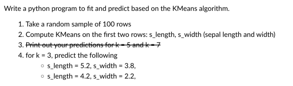 Write a python program to fit and predict based on the KMeans algorithm.
1. Take a random sample of 100 rows
2. Compute KMeans on the first two rows: s_length, s_width (sepal length and width)
3. Print out your predictions for k=5andk=7
4. for k= 3, predict the following
os_length = 5.2, s_width = 3.8,
os_length = 4.2, s_width = 2.2,