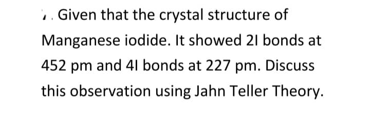 .. Given that the crystal structure of
Manganese iodide. It showed 21 bonds at
452 pm and 41 bonds at 227 pm. Discuss
this observation using Jahn Teller Theory.
