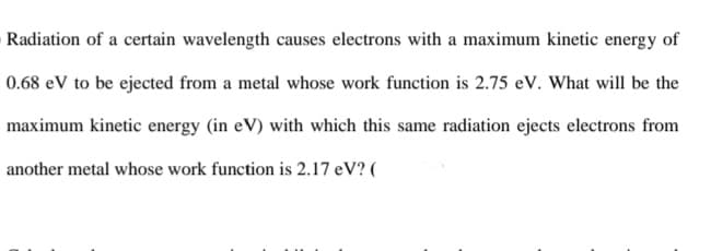 Radiation of a certain wavelength causes electrons with a maximum kinetic energy of
0.68 eV to be ejected from a metal whose work function is 2.75 eV. What will be the
maximum kinetic energy (in eV) with which this same radiation ejects electrons from
another metal whose work function is 2.17 eV? (
