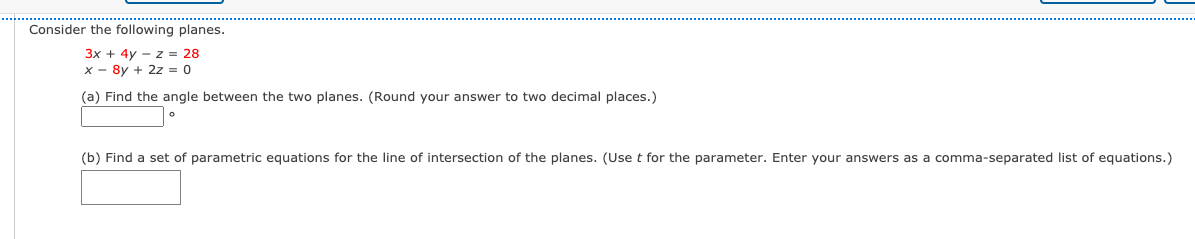 Consider the following planes.
3x + 4y - z = 28
x - 8y + 2z = 0
(a) Find the angle between the two planes. (Round your answer to two decimal places.)
(b) Find a set of parametric equations for the line of intersection of the planes. (Uset for the parameter. Enter your answers as a comma-separated list of equations.)
