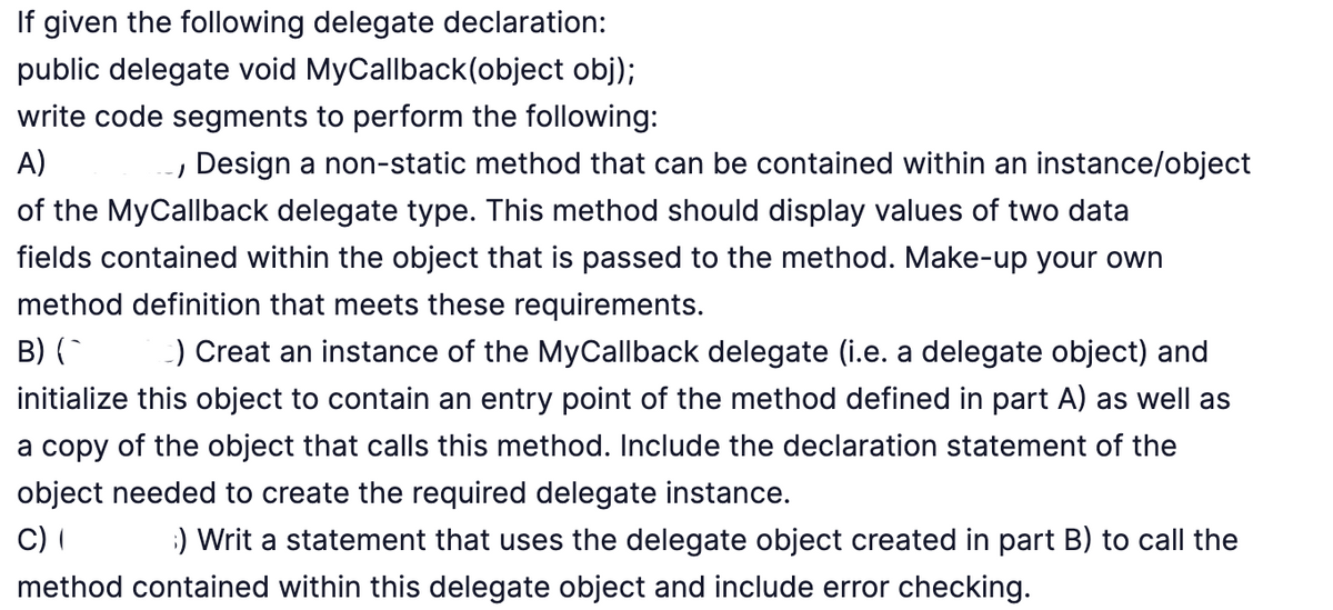 If given the following delegate declaration:
public delegate void MyCallback(object obj);
write code segments to perform the following:
A)
, Design a non-static method that can be contained within an instance/object
of the MyCallback delegate type. This method should display values of two data
fields contained within the object that is passed to the method. Make-up your own
method definition that meets these requirements.
B) (^ c) Creat an instance of the MyCallback delegate (i.e. a delegate object) and
initialize this object to contain an entry point of the method defined in part A) as well as
a copy of the object that calls this method. Include the declaration statement of the
object needed to create the required delegate instance.
C) (
;) Writ a statement that uses the delegate object created in part B) to call the
method contained within this delegate object and include error checking.