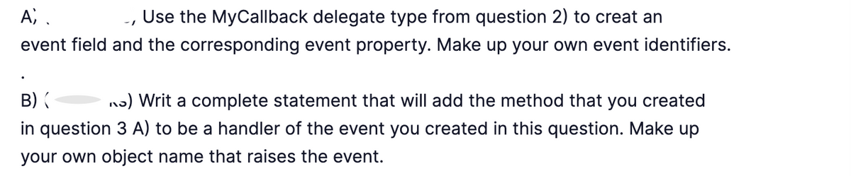 A).
Use the MyCallback delegate type from question 2) to creat an
event field and the corresponding event property. Make up your own event identifiers.
B) (
) Writ a complete statement that will add the method that you created
in question 3 A) to be a handler of the event you created in this question. Make up
your own object name that raises the event.