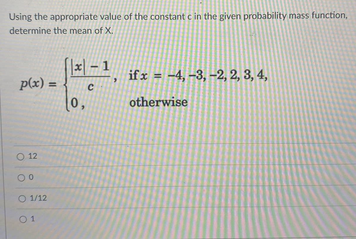 Using the appropriate value of the constant c in the given probability mass function,
determine the mean of X.
x –
\-1,
ifx = -4, -3, –-2, 2, 3, 4,
%3D
p(x) =
%3D
0,
otherwise
O 12
O 1/12
0 1
