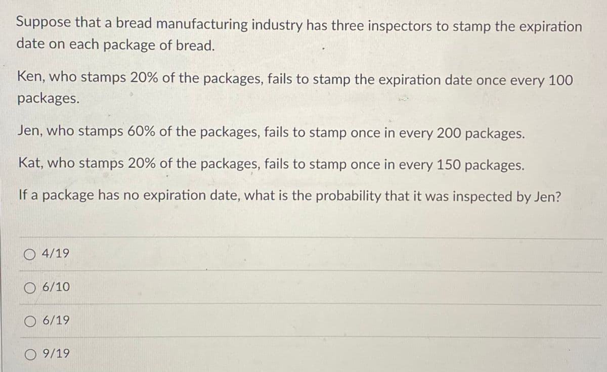 Suppose that a bread manufacturing industry has three inspectors to stamp the expiration
date on each package of bread.
Ken, who stamps 20% of the packages, fails to stamp the expiration date once every 100
packages.
Jen, who stamps 60% of the packages, fails to stamp once in every 200 packages.
Kat, who stamps 20% of the packages, fails to stamp once in every 150 packages.
If a package has no expiration date, what is the probability that it was inspected by Jen?
4/19
6/10
O 6/19
O 9/19
