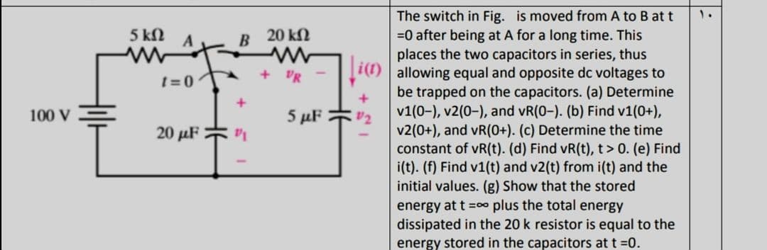 The switch in Fig. is moved from A to B at t
=0 after being at A for a long time. This
places the two capacitors in series, thus
allowing equal and opposite dc voltages to
be trapped on the capacitors. (a) Determine
v1(0-), v2(0-), and vR(0-). (b) Find v1(0+),
v2(0+), and vR(0+). (c) Determine the time
constant of vR(t). (d) Find vR(t), t> 0. (e) Find
i(t). (f) Find v1(t) and v2(t) from i(t) and the
initial values. (g) Show that the stored
energy at t =o plus the total energy
dissipated in the 20 k resistor is equal to the
energy stored in the capacitors at t =0.
