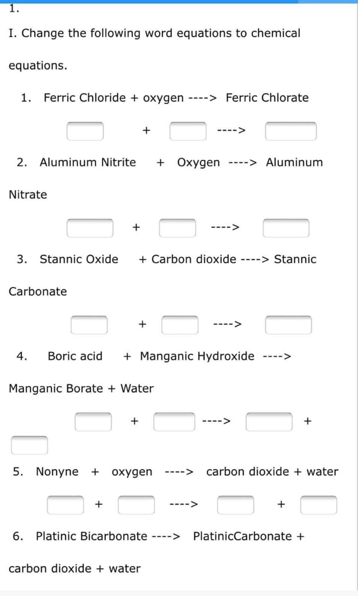 1.
I. Change the following word equations to chemical
equations.
1. Ferric Chloride + oxygen ----> Ferric Chlorate
+
---->
2. Aluminum Nitrite + Oxygen ----> Aluminum
Nitrate
+
3. Stannic Oxide
+ Carbon dioxide ----> Stannic
Carbonate
+
4.
Boric acid
+ Manganic Hydroxide ---->
Manganic Borate + Water
+
5. Nonyne + oxygen ---->
+
---->
6. Platinic Bicarbonate ---->
carbon dioxide + water
+
carbon dioxide + water
+
PlatinicCarbonate +