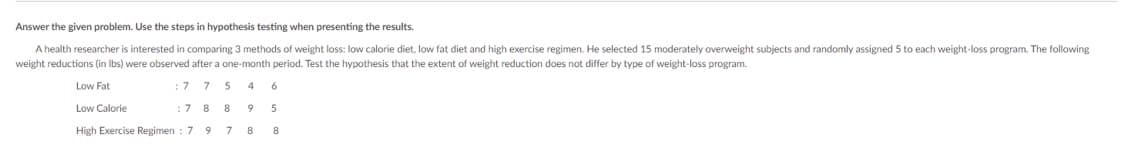 Answer the given problem. Use the steps in hypothesis testing when presenting the results.
A health researcher is interested in comparing 3 methods of weight loss: low calorie diet, low fat diet and high exercise regimen. He selected 15 moderately overweight subjects and randomly assigned 5 to each weight-loss program. The following
weight reductions (in lbs) were observed after a one-month period. Test the hypothesis that the extent of weight reduction does not differ by type of weight-loss program.
Low Fat
: 7
7
5
4
6
Low Calorie
: 7
8
8
5
High Exercise Regimen: 7
9
7
9
8
8