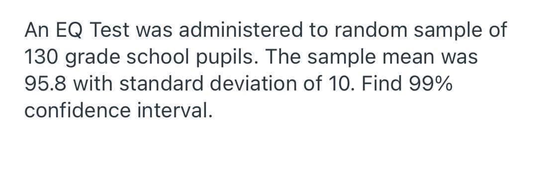 An EQ Test was administered to random sample of
130 grade school pupils. The sample mean was
95.8 with standard deviation of 10. Find 99%
confidence interval.