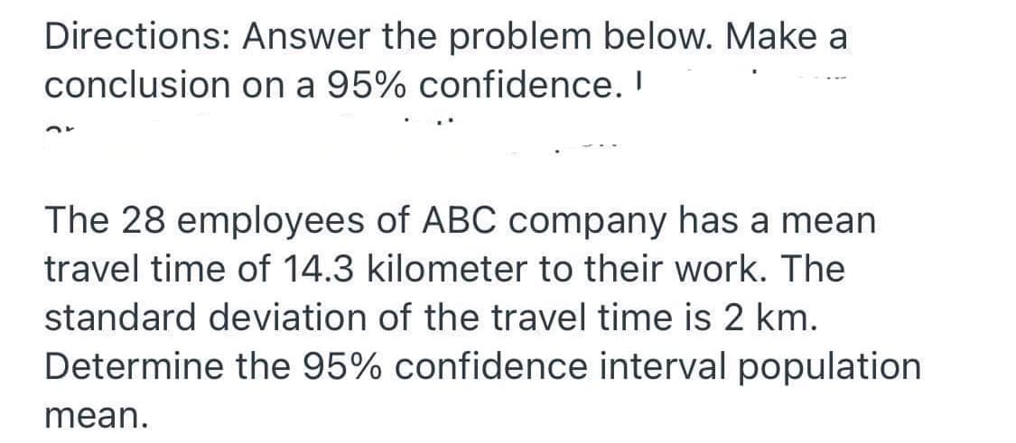 Directions: Answer the problem below. Make a
conclusion on a 95% confidence. I
The 28 employees of ABC company has a mean
travel time of 14.3 kilometer to their work. The
standard deviation of the travel time is 2 km.
Determine the 95% confidence interval population
mean.