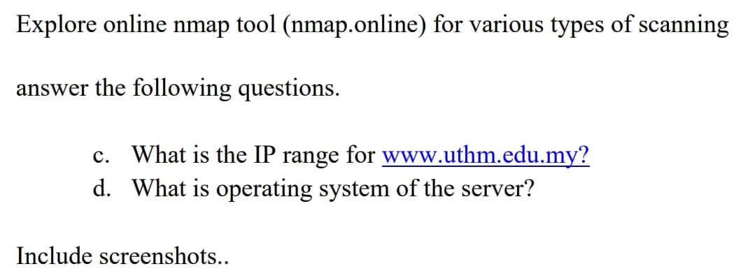 Explore online nmap tool (nmap.online) for various types of scanning
answer the following questions.
c. What is the IP range for www.uthm.edu.my?
d. What is operating system of the server?
Include screenshots..
