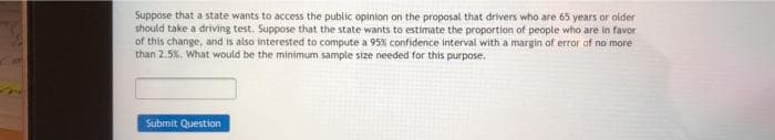 Suppose that a state wants to access the public opinion on the proposal that drivers who are 65 years or older
should take a driving test. Suppose that the state wants to estimate the proportion of people who are in favor
of this change, and is also interested to compute a 95% confidence interval with a margin of error of no more
than 2.5%. What would be the minimum sample size needed for this purpose.
Submit Question
