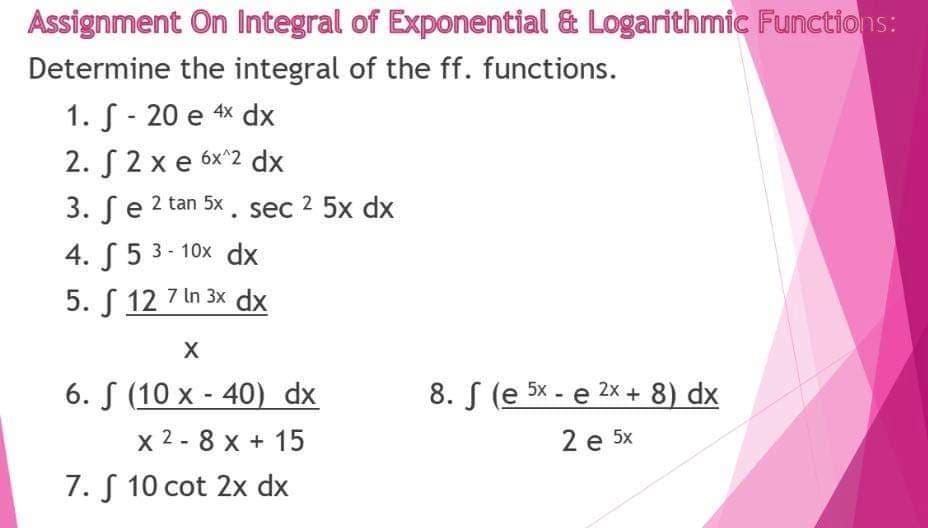 Assignment On Integral of Exponential & Logarithmic Functions:
Determine the integral of the ff. functions.
1. S - 20 e 4x dx
2. S2 x e 6x^2 dx
3. ſe 2 tan 5x. sec 2 5x dx
4. ( 5 3- 10x dx
5. S 12 7 In 3x dx
6. S (10 x - 40) dx
8. S (e 5x - e 2x + 8) dx
x 2 - 8 x + 15
2 е 5x
7. S 10 cot 2x dx
