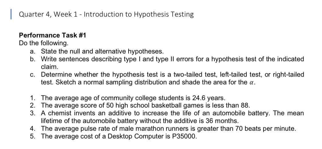 Quarter 4, Week 1 - Introduction to Hypothesis Testing
Performance Task #1
Do the following.
a. State the null and alternative hypotheses.
b. Write sentences describing type I and type II errors for a hypothesis test of the indicated
claim.
c.
Determine whether the hypothesis test is a two-tailed test, left-tailed test, or right-tailed
test. Sketch a normal sampling distribution and shade the area for the a.
1.
The average age of community college students is 24.6 years.
2. The average score of 50 high school basketball games is less than 88.
3. A chemist invents an additive to increase the life of an automobile battery. The mean
lifetime of the automobile battery without the additive is 36 months.
4. The average pulse rate of male marathon runners is greater than 70 beats per minute.
5. The average cost of a Desktop Computer is P35000.