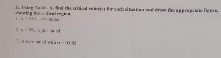 II. Using Table- A, find the critical value(s) for each situation and draw the appropriate figure,
showing the critical region.
1. a=0.01, left- tailed
2. a-5%, right- tailed
3. A two- tailed with a0.005
