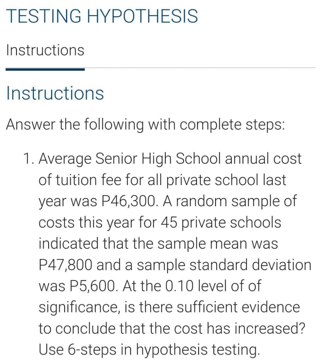 TESTING HYPOTHESIS
Instructions
Instructions
Answer the following with complete steps:
1. Average Senior High School annual cost
of tuition fee for all private school last
year was P46,300. A random sample of
costs this year for 45 private schools
indicated that the sample mean was
P47,800 and a sample standard deviation
was P5,600. At the 0.10 level of of
significance, is there sufficient evidence
to conclude that the cost has increased?
Use 6-steps in hypothesis testing.