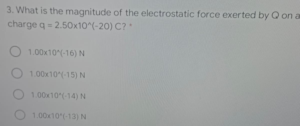 3. What is the magnitude of the electrostatic force exerted by Q on a
charge q = 2.50x10^(-20) C?*
%3D
1.00x10^(-16) N
O 1.00x10^(-15) N
1.00x10^(-14) N
O 1.00x10^(-13) N
