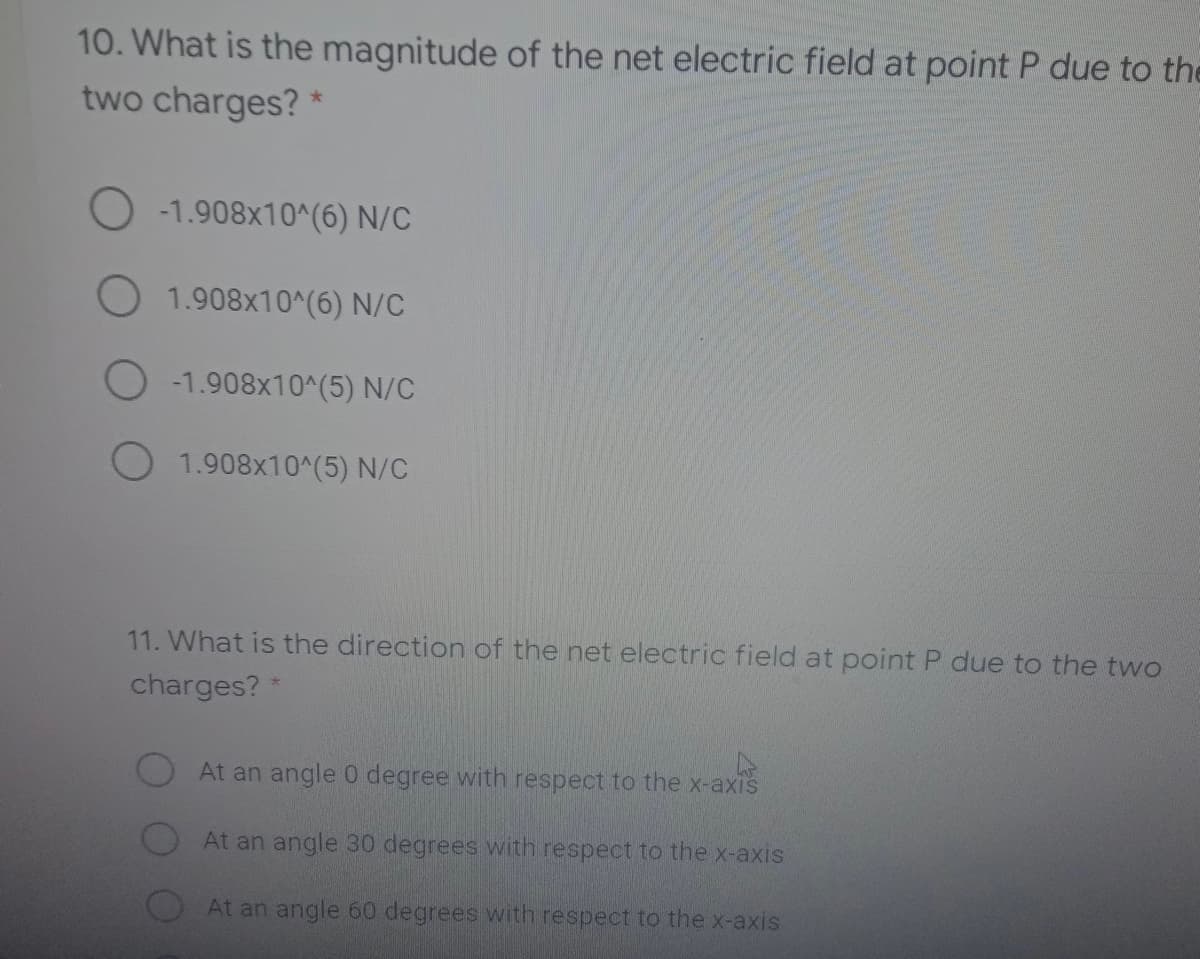 10. What is the magnitude of the net electric field at point P due to the
two charges? *
-1.908x10^(6) N/C
O 1.908x10^(6) N/C
-1.908x10^(5) N/C
O 1.908x10^(5) N/C
11. What is the direction of the net electric field at point P due to the two
charges? *
At an angle 0 degree with respect to the x-axis
At an angle 30 degrees with respect to the x-axis
At an angle 60 degrees with respect to the x-axis
