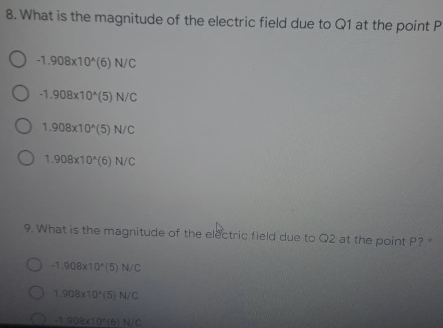 8. What is the magnitude of the electric field due to Q1 at the point P
O -1.908x10^(6) N/C
O -1.908x10^(5) N/C
O1.908x10^(5) N/C
O 1.908x10^(6) N/C
9. What is the magnitude of the electric field due to Q2 at the point P?
-1.908x10^(5) N/C
1.908x10^(5) N/C
O-1.908x10^(6) N/C
