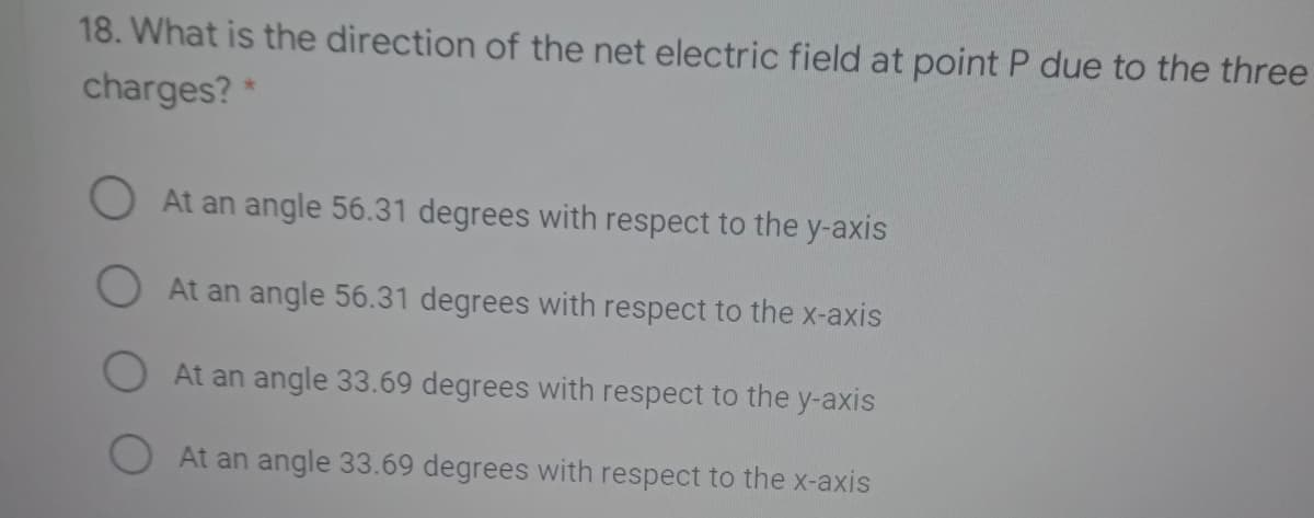 18. What is the direction of the net electric field at point P due to the three
charges? *
O At an angle 56.31 degrees with respect to the y-axis
O At an angle 56.31 degrees with respect to the x-axis
At an angle 33.69 degrees with respect to the y-axis
At an angle 33.69 degrees with respect to the x-axis
