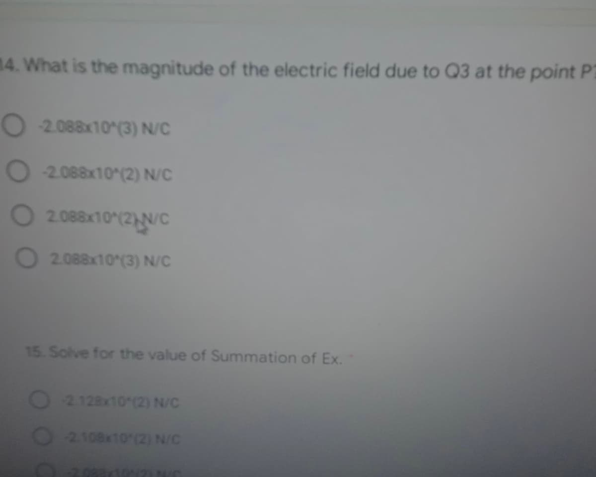 14. What is the magnitude of the electric field due to Q3 at the point P2
O 2.088x10 (3) N/C
O 2.088x10 (2) N/C
O
2.088x10 (2)N/C
O 2.088x10 (3) N/C
15. Solve for the value of Summation of Ex.
2.128x10 (2) N/C
O2108x10 (2) N/C
