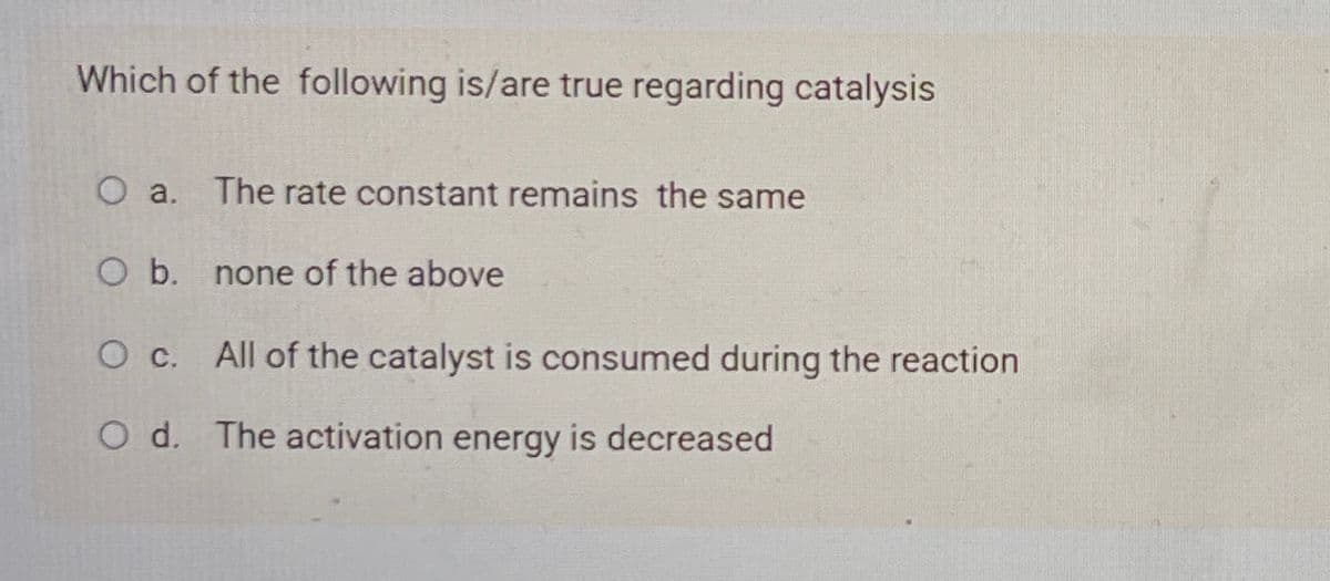 Which of the following is/are true regarding catalysis
O a. The rate constant remains the same
O b. none of the above
O c. All of the catalyst is consumed during the reaction
O d. The activation energy is decreased
