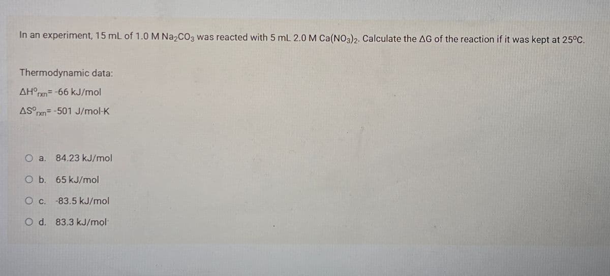 In an experiment, 15 mL of 1.0 M Na2CO3 was reacted with 5 mL 2.0 M Ca(NO3)2. Calculate the AG of the reaction if it was kept at 25°C.
Thermodynamic data:
AH°pxn= -66 kJ/mol
AS rxn= -501 J/mol-K
O a. 84.23 kJ/mol
O b. 65 kJ/mol
O c. -83.5 kJ/mol
O d. 83.3 kJ/mol
