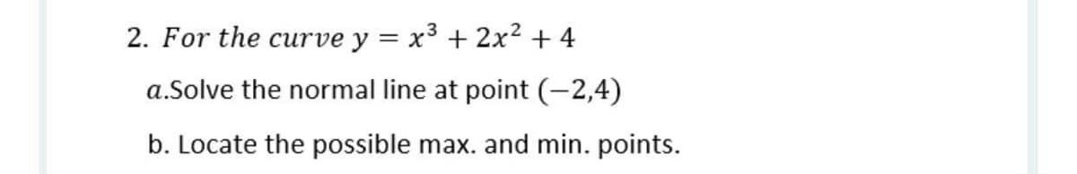 2. For the curve y = x3 + 2x² + 4
a.Solve the normal line at point (-2,4)
b. Locate the possible max. and min. points.
